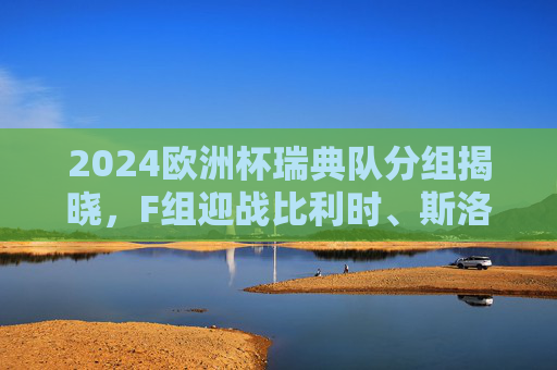 2024欧洲杯瑞典队分组揭晓，F组迎战比利时、斯洛伐克、罗马尼亚，2024欧洲杯瑞典队分组揭晓，F组迎战比利时、斯洛伐克、罗马尼亚