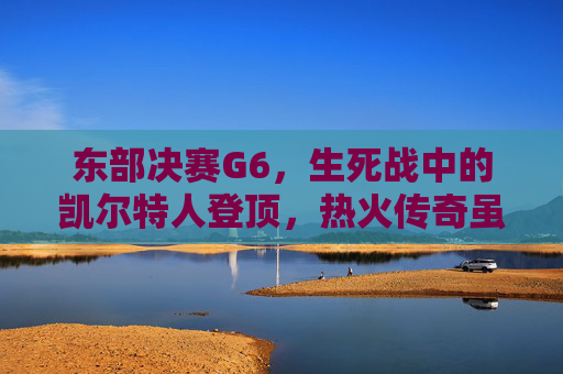 东部决赛G6，生死战中的凯尔特人登顶，热火传奇虽败犹荣，东部决赛G6生死战，凯尔特人登顶，热火虽败犹荣