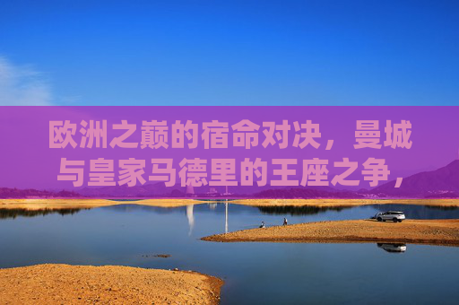 欧洲之巅的宿命对决,曼城与皇家马德里的王座之争,欧洲之巅宿命对决,曼城皇马王座之争