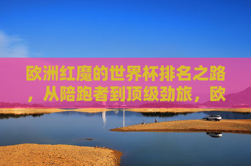 欧洲红魔的世界杯排名之路,从陪跑者到顶级劲旅,欧洲红魔的世界杯排名之路,从陪跑者到顶级劲旅
