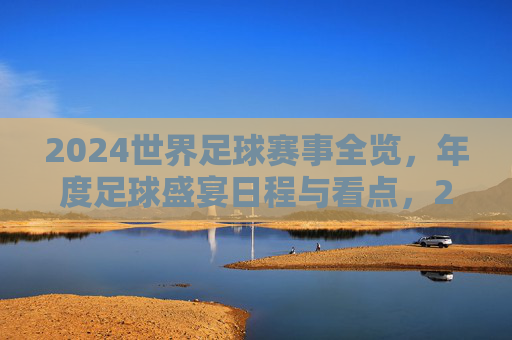 2024世界足球赛事全览,年度足球盛宴日程与看点,2024世界足球赛事全览,年度盛宴日程与看点