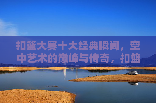 扣篮大赛十大经典瞬间,空中艺术的巅峰与传奇,扣篮大赛十大巅峰瞬间,空中艺术的传奇