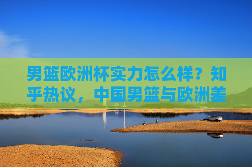 男篮欧洲杯实力怎么样?知乎热议,中国男篮与欧洲差距在哪?