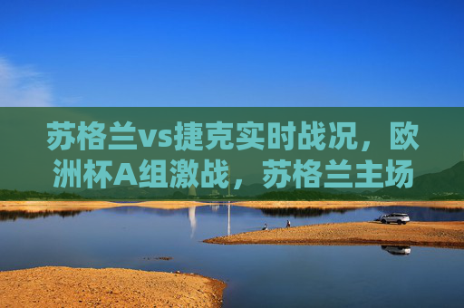 苏格兰vs捷克实时战况,欧洲杯A组激战,苏格兰主场惜平捷克,麦金头槌破门难改平局,欧洲杯A组,苏格兰主场1-1惜平捷克,麦金头槌破门难改平局