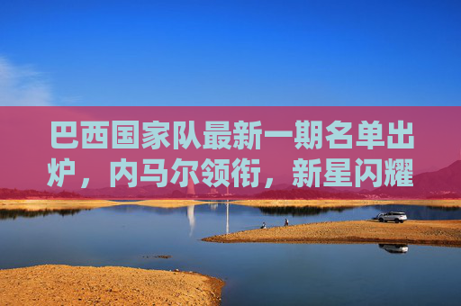 巴西国家队最新一期名单出炉,内马尔领衔,新星闪耀,剑指世界杯席位,巴西国家队最新名单,内马尔领衔新星闪耀剑指世界杯