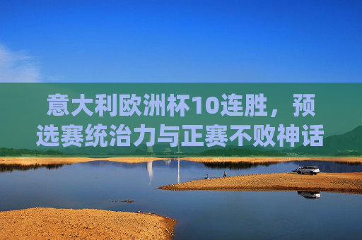 意大利欧洲杯10连胜,预选赛统治力与正赛不败神话的蓝军传奇,意大利欧洲杯10连胜,预选赛统治力与正赛不败的蓝军传奇