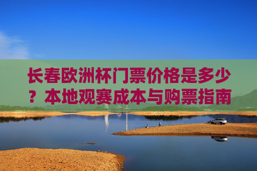 长春欧洲杯门票价格是多少?本地观赛成本与购票指南,长春欧洲杯门票价格与本地观赛成本购票指南