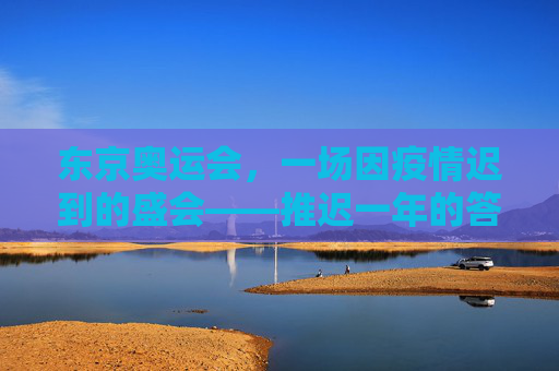 东京奥运会,一场因疫情迟到的盛会——推迟一年的答案,东京奥运会,疫情推迟一年的答案