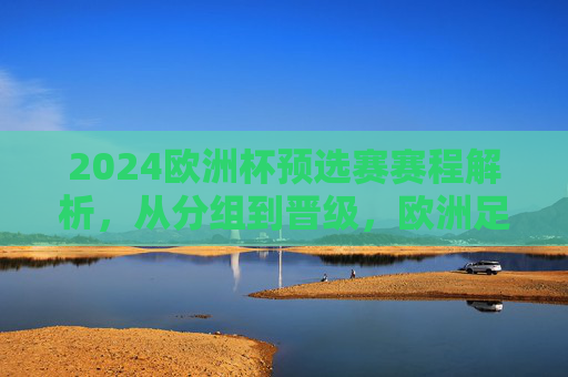 2024欧洲杯预选赛赛程解析，从分组到晋级，欧洲足坛烽烟再起，2024欧洲杯预选赛赛程解析，从分组到晋级，欧洲足坛烽烟再起