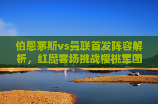 伯恩茅斯vs曼联首发阵容解析,红魔客场挑战樱桃军团,战术博弈成焦点,伯恩茅斯vs曼联首发,红魔客场战樱桃军团,战术博弈成焦点