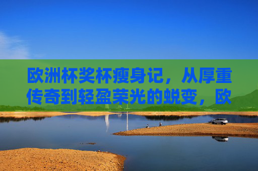 欧洲杯奖杯瘦身记,从厚重传奇到轻盈荣光的蜕变,欧洲杯奖杯瘦身记,从厚重传奇到轻盈荣光