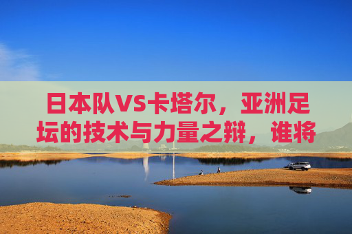 日本队VS卡塔尔,亚洲足坛的技术与力量之辩,谁将书写新篇章?亚洲技术VS力量,日本卡塔尔对决,谁将书写新篇?