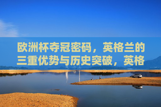欧洲杯夺冠密码,英格兰的三重优势与历史突破,英格兰欧洲杯夺冠密码,三重优势与历史突破