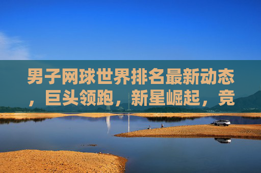 男子网球世界排名最新动态，巨头领跑，新星崛起，竞争格局持续升温，男子网球世界排名最新，巨头领跑新星崛起，竞争格局升温