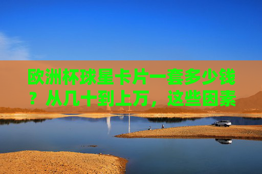 欧洲杯球星卡片一套多少钱?从几十到上万,这些因素决定你的卡价!欧洲杯球星卡片价格,几十到上万,这些因素决定卡价