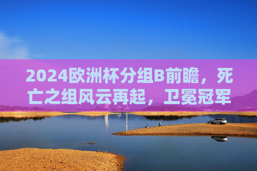 2024欧洲杯分组B前瞻，死亡之组风云再起，卫冕冠军与斗牛军团的巅峰对决，2024欧洲杯B组前瞻，死亡之组，卫冕冠军斗牛军团巅峰对决