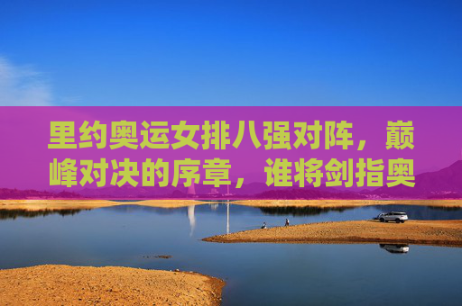 里约奥运女排八强对阵,巅峰对决的序章,谁将剑指奥运金牌?