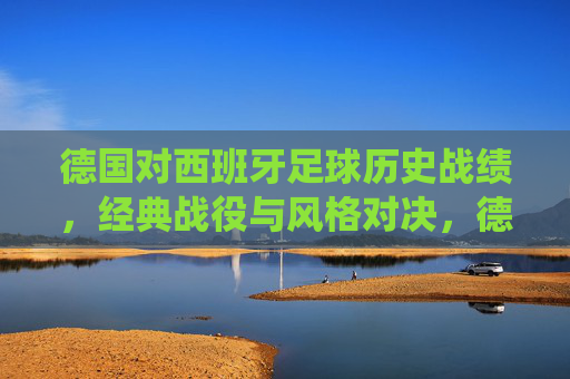 德国对西班牙足球历史战绩,经典战役与风格对决,德国VS西班牙,足球历史交锋、经典战役与风格对决