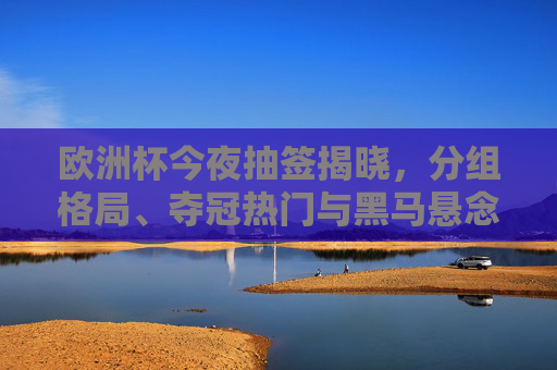 欧洲杯今夜抽签揭晓,分组格局、夺冠热门与黑马悬念,三大看点深度解析,欧洲杯抽签揭晓,分组格局、夺冠热门与黑马悬念三大看点解析