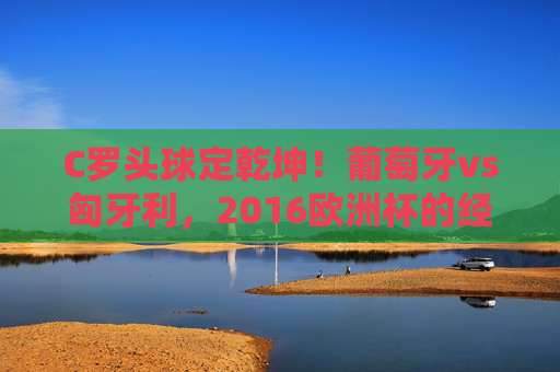 C罗头球定乾坤！葡萄牙vs匈牙利，2016欧洲杯的经典记忆与足球宿命，C罗头球定乾坤！葡萄牙vs匈牙利，2016欧洲杯的宿命经典瞬间