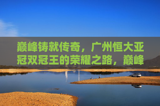 巅峰铸就传奇，广州恒大亚冠双冠王的荣耀之路，巅峰铸就传奇，广州恒大亚冠双冠王荣耀之路