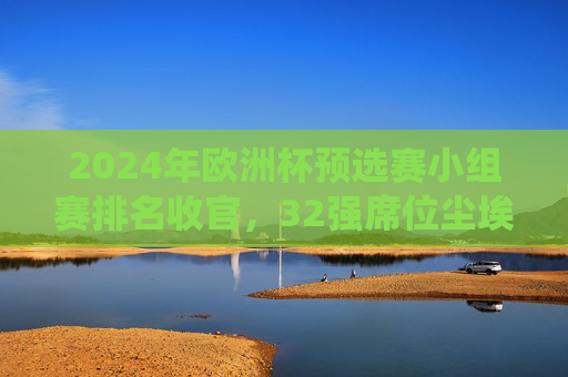 2024年欧洲杯预选赛小组赛排名收官，32强席位尘埃落定，传统强队与黑马共舞，2024欧洲杯预选赛收官，32强席位尘埃落定，传统强队与黑马共舞