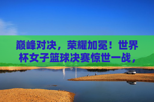 巅峰对决,荣耀加冕!世界杯女子篮球决赛惊世一战,巅峰对决荣耀加冕!世界杯女篮决赛惊世一战