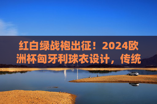 红白绿战袍出征！2024欧洲杯匈牙利球衣设计，传统与激情的碰撞，红白绿战袍出征！2024欧洲杯匈牙利球衣，传统与激情碰撞