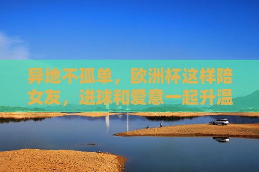 异地不孤单,欧洲杯这样陪女友,进球和爱意一起升温!异地不孤单,欧洲杯陪女友,进球爱意一起升温!