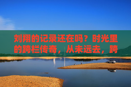 刘翔的记录还在吗?时光里的跨栏传奇,从未远去,跨栏传奇刘翔,时光从未远去