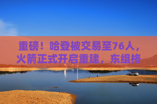 重磅!哈登被交易至76人,火箭正式开启重建,东组格局或迎巨变