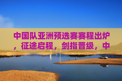 中国队亚洲预选赛赛程出炉，征途启程，剑指晋级，中国队亚洲预选赛赛程出炉，征途启程，剑指晋级