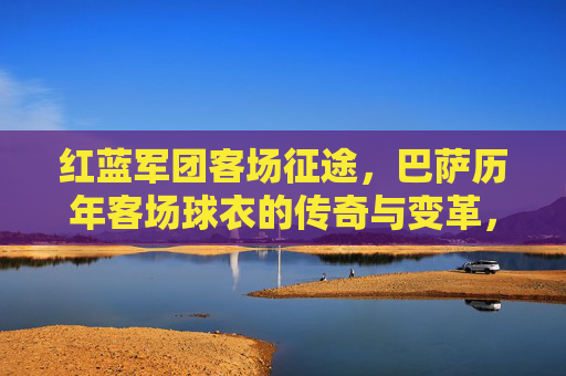 红蓝军团客场征途,巴萨历年客场球衣的传奇与变革,红蓝军团客场征途,巴萨历年球衣的传奇与变革