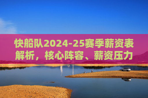 快船队2024-25赛季薪资表解析,核心阵容、薪资压力与争冠平衡术,快船2024-25赛季薪资表解析,核心阵容、薪资压力与争冠平衡术