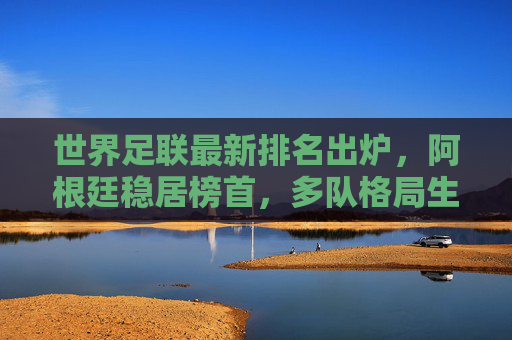 世界足联最新排名出炉，阿根廷稳居榜首，多队格局生变，世界足联最新排名，阿根廷稳居榜首 多队格局生变