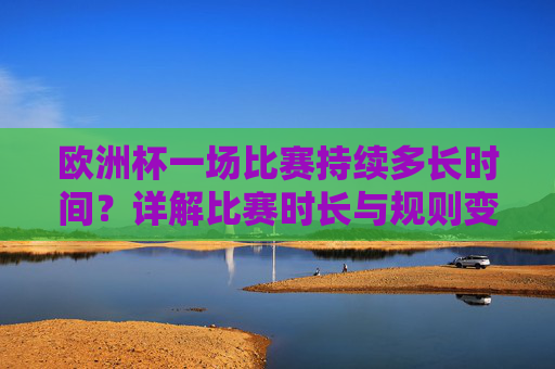 欧洲杯一场比赛持续多长时间？详解比赛时长与规则变化，欧洲杯比赛时长及规则变化详解