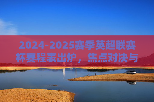 2024-2025赛季英超联赛杯赛程表出炉，焦点对决与观赛指南，2024-2025赛季英超联赛杯赛程表出炉，焦点对决与观赛指南