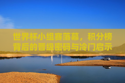 世界杯小组赛落幕,积分榜背后的晋级密码与冷门启示,世界杯小组赛落幕,积分榜背后的晋级密码与冷门启示