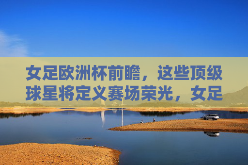 女足欧洲杯前瞻，这些顶级球星将定义赛场荣光，女足欧洲杯前瞻，顶级球星定义赛场荣光