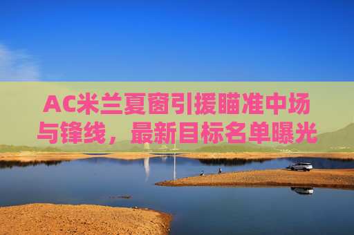 AC米兰夏窗引援瞄准中场与锋线，最新目标名单曝光，多国球星或加盟，AC米兰夏窗引援瞄准中场锋线 多国球星目标名单曝光