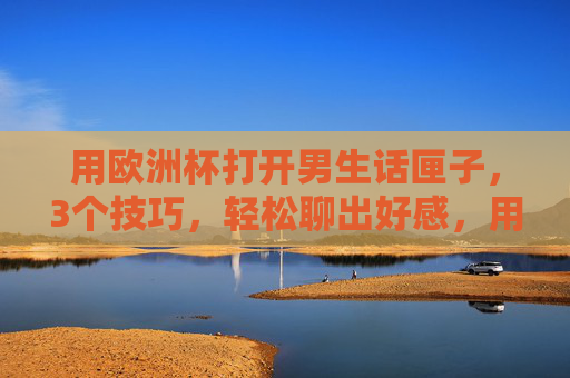 用欧洲杯打开男生话匣子,3个技巧,轻松聊出好感,用欧洲杯打开男生话匣子,3个技巧轻松聊出好感