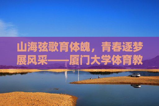 山海弦歌育体魄,青春逐梦展风采——厦门大学体育教学部发展纪实,厦门大学体育教学部发展纪实,山海育体魄,青春展风采