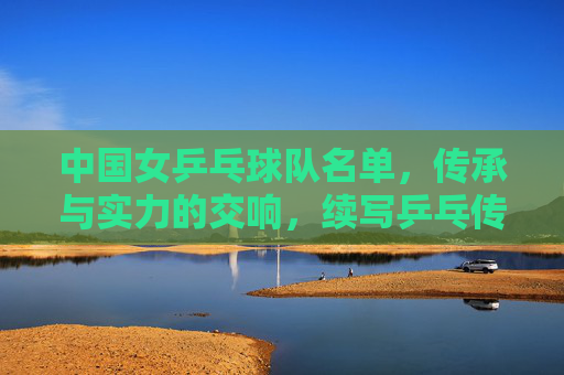 中国女乒乓球队名单，传承与实力的交响，续写乒乓传奇，传承与实力的交响，中国女乒续写乒乓传奇