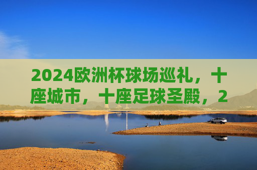 2024欧洲杯球场巡礼,十座城市,十座足球圣殿,2024欧洲杯十城十圣殿巡礼