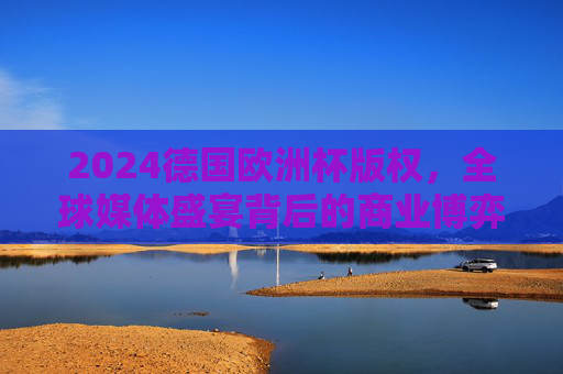 2024德国欧洲杯版权,全球媒体盛宴背后的商业博弈与传播格局,2024德国欧洲杯版权,全球媒体盛宴的商业博弈与传播格局