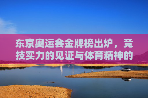 东京奥运会金牌榜出炉，竞技实力的见证与体育精神的闪耀，东京奥运会金牌榜，竞技实力的见证与体育精神的闪耀