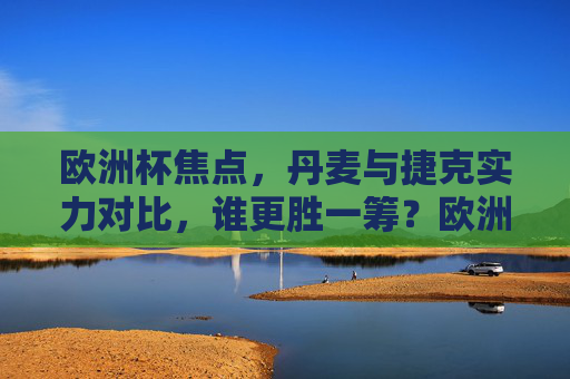 欧洲杯焦点,丹麦与捷克实力对比,谁更胜一筹?欧洲杯丹麦vs捷克实力对比,谁更胜一筹?
