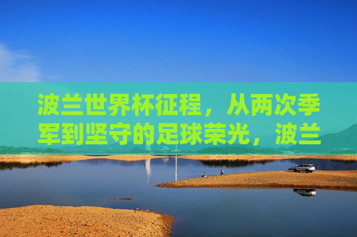 波兰世界杯征程，从两次季军到坚守的足球荣光，波兰世界杯两次季军，坚守的足球荣光