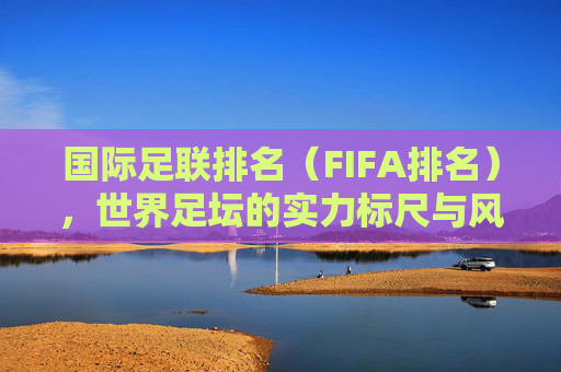 国际足联排名(FIFA排名),世界足坛的实力标尺与风云变幻,国际足联排名,世界足坛的实力标尺与风云变幻