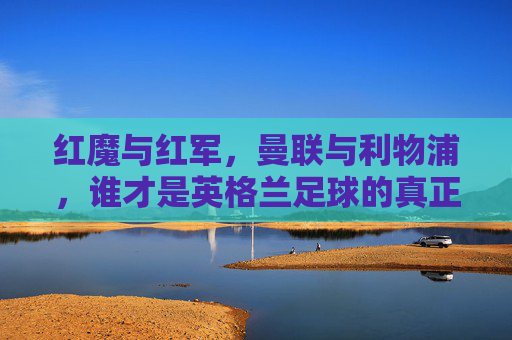 红魔与红军,曼联与利物浦,谁才是英格兰足球的真正王者?红魔与红军,英格兰足球的真正王者之争?